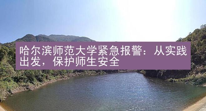 哈尔滨师范大学紧急报警：从实践出发，保护师生安全